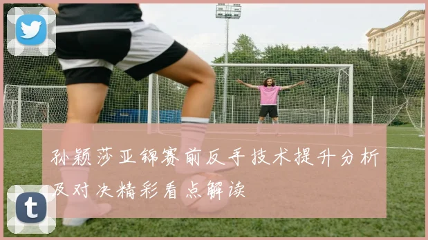 孙颖莎亚锦赛前反手技术提升分析及对决精彩看点解读