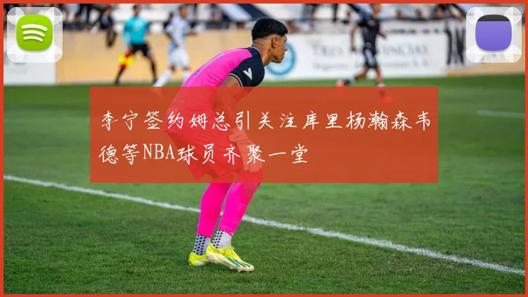 李宁签约姆总引关注库里杨瀚森韦德等NBA球员齐聚一堂