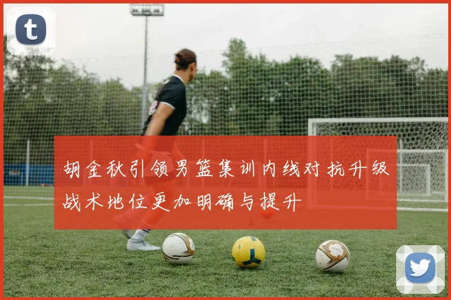 胡金秋引领男篮集训内线对抗升级战术地位更加明确与提升