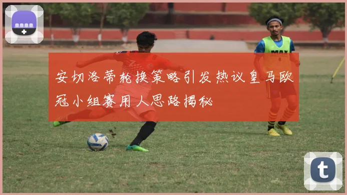安切洛蒂轮换策略引发热议皇马欧冠小组赛用人思路揭秘